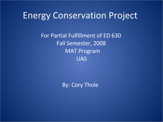 Energy Conservation Project For Partial Fulfillment of ED 630 Fall Semester, 2008  MAT Program  UAS By: Cory Thole 