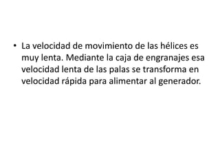 • La velocidad de movimiento de las hélices es
  muy lenta. Mediante la caja de engranajes esa
  velocidad lenta de las palas se transforma en
  velocidad rápida para alimentar al generador.
 