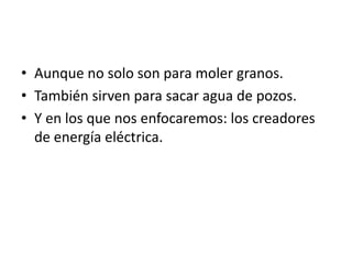 • Aunque no solo son para moler granos.
• También sirven para sacar agua de pozos.
• Y en los que nos enfocaremos: los creadores
  de energía eléctrica.
 