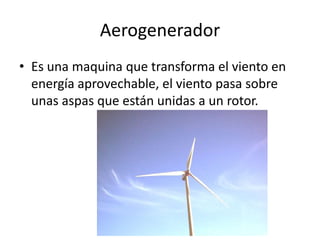 Aerogenerador
• Es una maquina que transforma el viento en
  energía aprovechable, el viento pasa sobre
  unas aspas que están unidas a un rotor.
 