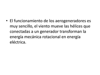 • El funcionamiento de los aerogeneradores es
  muy sencillo, el viento mueve las hélices que
  conectadas a un generador transforman la
  energía mecánica rotacional en energía
  eléctrica.
 