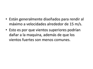 • Están generalmente diseñados para rendir al
  máximo a velocidades alrededor de 15 m/s.
• Esto es por que vientos superiores podrían
  dañar a la maquina, además de que los
  vientos fuertes son menos comunes.
 
