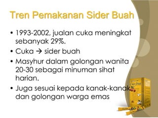 Tren Pemakanan Sider Buah
• 1993-2002, jualan cuka meningkat
  sebanyak 29%.
• Cuka  sider buah
• Masyhur dalam golongan wanita
  20-30 sebagai minuman sihat
  harian.
• Juga sesuai kepada kanak-kanak
  dan golongan warga emas
 