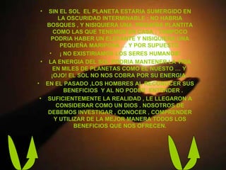 SIN EL SOL  EL PLANETA ESTARIA SUMERGIDO EN LA OSCURIDAD INTERMINABLE ; NO HABRIA BOSQUES , Y NISIQUIERA UNA  PEQUEÑA PLANTITA COMO LAS QUE TENEMOS EN CASA ; TAMPOCO PODRIA HABER UN ELEFANTE Y NISIQUIERA UNA PEQUEÑA MARIPOSA … Y POR SUPUESTO  ¡ NO EXISTIRIAMOS LOS SERES HUMANOS!  LA ENERGIA DEL SOL PODRIA MANTENER LA VIDA EN MILES DE PLANETAS COMO EL NUESTO … Y  ¡OJO! EL SOL NO NOS COBRA POR SU ENERGIA . EN EL PASADO ,LOS HOMBRES AL RECONOCER SUS  BENEFICIOS  Y AL NO PODER  ENTENDER . SUFICIENTEMENTE LA REALIDAD , LE LLEGARON A CONSIDERAR COMO UN DIOS . NOSOTROS DE DEBEMOS INVESTIGAR , CONOCER , COMPRENDER Y UTILIZAR DE LA MEJOR MANERA TODOS LOS BENEFICIOS QUE NOS OFRECEN. 