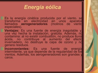 Energía eólica Es la energía cinética producida por el viento. se transforma en electricidad en unos aparatos llamados  aerogeneradores  (molinos de viento especiales). Ventajas:  Es una fuente de energía inagotable y, una vez hecha la instalación, gratuita. Además, no contamina: al no existir combustión, no produce lluvia ácida, no contribuye al aumento del efecto invernadero, no destruye la capa de ozono y no genera residuos. Inconvenientes:  Es una fuente de energía intermitente, ya que depende de la regularidad de los vientos. Además, los aerogeneradores son grandes y caros. 