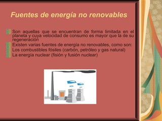 Fuentes de energía no renovables   Son aquellas que se encuentran de forma limitada en el planeta y cuya velocidad de consumo es mayor que la de su regeneración Existen varias fuentes de energía no renovables, como son:  Los combustibles fósiles (carbón, petróleo y gas natural)  La energía nuclear (fisión y fusión nuclear) 