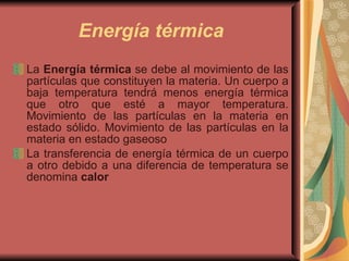 Energía térmica La  Energía térmica  se debe al movimiento de las partículas que constituyen la materia. Un cuerpo a baja temperatura tendrá menos energía térmica que otro que esté a mayor temperatura. Movimiento de las partículas en la materia en estado sólido. Movimiento de las partículas en la materia en estado gaseoso  La transferencia de energía térmica de un cuerpo a otro debido a una diferencia de temperatura se denomina  calor 
