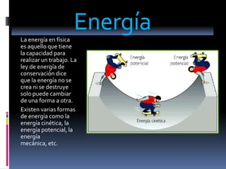 Energía La energía en física es aquello que tiene la capacidad para realizar un trabajo. La ley de energía de conservación dice que la energía no se crea ni se destruye solo puede cambiar de una forma a otra. Existen varias formas de energía como la energía cinética, la energía potencial, la energía mecánica, etc. 