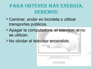 Para obtener más energía,
debemos:
Caminar, andar en bicicleta o utilizar
transportes públicos.
Apagar la computadora, el televisor, si no
se utilizan.
No olvidar el televisor encendido.
 