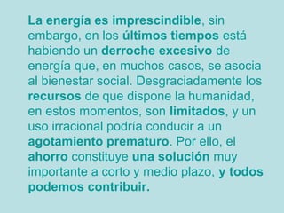 La energía es imprescindible, sin
embargo, en los últimos tiempos está
habiendo un derroche excesivo de
energía que, en muchos casos, se asocia
al bienestar social. Desgraciadamente los
recursos de que dispone la humanidad,
en estos momentos, son limitados, y un
uso irracional podría conducir a un
agotamiento prematuro. Por ello, el
ahorro constituye una solución muy
importante a corto y medio plazo, y todos
podemos contribuir.
 
