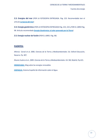 CIENCIAS DE LA TIERRA Y MEDIOAMBIENTALES

                                                                            Fuentes de energía




2.3. Energías del mar (POR LA FOTOCOPIA ENTREGADA. Pág. 223. Recomendable leer el
artículo La fuerza del mar)

2.4. Energía geotérmica (POR LA FOTOCOPIA ENTREGADA Pág. 223, 224 y POR EL LIBRO Pág.
98. Artículo recomendado Energía Geotérmica: el calor generado por la Tierra)

2.5. Energía nuclear de fusión (POR EL LIBRO. Pág. 98)




FUENTES:

Alfonso Cervel et al. 2006. Ciencias de la Tierra y Medioambientales. Ed. Oxford Educación,
Navarra. Pp. 407.

Álvarez Suárez et al., 2009. Ciencias de la Tierra y Medioambientales. Ed. SM, Madrid. Pp.415.

ERENOVABLE. Blog sobre las energías renovables

HISPAGUA. Sistema Español de Información sobre el Agua.




                                                                                                 10
 