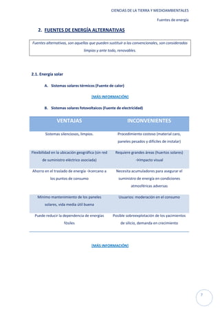 CIENCIAS DE LA TIERRA Y MEDIOAMBIENTALES

                                                                              Fuentes de energía

    2. FUENTES DE ENERGÍA ALTERNATIVAS

Fuentes alternativas, son aquellas que pueden sustituir a las convencionales, son consideradas
                                 limpias y ante todo, renovables.




2.1. Energía solar

        A. Sistemas solares térmicos (Fuente de calor)

                                      [MÁS INFORMACIÓN]

        B. Sistemas solares fotovoltaicos (Fuente de electricidad)


                VENTAJAS                                    INCONVENIENTES

        Sistemas silenciosos, limpios.                Procedimiento costoso (material caro,
                                                      paneles pesados y difíciles de instalar)

Flexibilidad en la ubicación geográfica (sin red     Requiere grandes áreas (huertos solares)
      de suministro eléctrico asociada)                          →Impacto visual

Ahorro en el traslado de energía →cercano a          Necesita acumuladores para asegurar el
           los puntos de consumo                      suministro de energía en condiciones
                                                              atmosféricas adversas

   Mínimo mantenimiento de los paneles                Usuarios: moderación en el consumo
        solares, vida media útil buena

  Puede reducir la dependencia de energías         Posible sobreexplotación de los yacimientos
                     fósiles                            de silicio, demanda en crecimiento




                                      [MÁS INFORMACIÓN]




                                                                                                   7
 