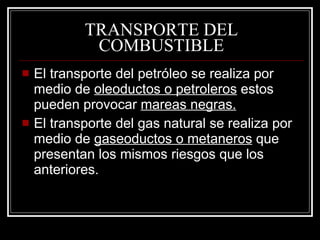 TRANSPORTE DEL COMBUSTIBLE El transporte del petróleo se realiza por medio de  oleoductos o petroleros  estos pueden provocar  mareas negras. El transporte del gas natural se realiza por medio de  gaseoductos o metaneros  que presentan los mismos riesgos que los anteriores. 