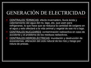 GENERACIÓN DE ELECTRICIDAD CENTRALES TÉRMICAS : efecto invernadero, lluvia ácida y calentamiento del agua del río, lago, etc, que usen para refrigerarse, lo que hace que se reduzca la cantidad de oxígeno en el agua y esto afectará a la vida animal y vegetal de ese río o lago. CENTRALES NUCLEARES : contaminación radioactiva en caso de accidente y el problema de los residuos radiactivos. CENTRALES HIDROELÉCTRICAS : inundación y destrucción de ecosistemas, alteración del ciclo natural de los ríos y riesgo por rotura de presas. 