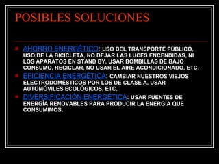 POSIBLES SOLUCIONES AHORRO ENERGÉTICO :  USO DEL TRANSPORTE PÚBLICO, USO DE LA BICICLETA, NO DEJAR LAS LUCES ENCENDIDAS, NI LOS APARATOS EN STAND BY, USAR BOMBILLAS DE BAJO CONSUMO, RECICLAR, NO USAR EL AIRE ACONDICIONADO, ETC. EFICIENCIA ENERGÉTICA :  CAMBIAR NUESTROS VIEJOS ELECTRODOMÉSTICOS POR LOS DE  CLASE A , USAR AUTOMÓVILES ECOLÓGICOS, ETC. DIVERSIFICACIÓN ENERGÉTICA :  USAR FUENTES DE ENERGÍA RENOVABLES PARA PRODUCIR LA ENERGÍA QUE CONSUMIMOS. 
