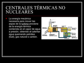 CENTRALES TÉRMICAS NO NUCLEARES La energía mecánica necesaria para mover las aspas de la  turbina  proviene de la energía térmica contenida en el vapor de agua a presión, obtenido al calentar agua quemando petróleo (fuel), gas natural o carbón.  