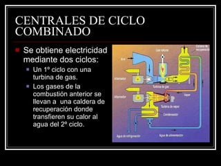 CENTRALES DE CICLO COMBINADO Se obtiene electricidad mediante dos ciclos: Un 1º ciclo con una turbina de gas. Los gases de la combustión anterior se llevan a  una caldera de recuperación donde transfieren su calor al agua del 2º ciclo. 