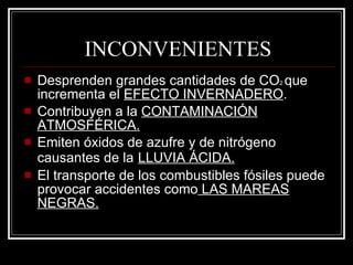 INCONVENIENTES Desprenden grandes cantidades de CO 2  que incrementa el  EFECTO INVERNADERO . Contribuyen a la  CONTAMINACIÓN ATMOSFÉRICA. Emiten óxidos de azufre y de nitrógeno causantes de la   LLUVIA ÁCIDA. El transporte de los combustibles fósiles puede provocar accidentes como  LAS MAREAS NEGRAS. 