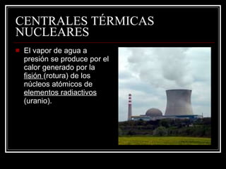 CENTRALES TÉRMICAS NUCLEARES El vapor de agua a presión se produce por el calor generado por la  fisión  (rotura) de los núcleos atómicos de  elementos radiactivos  (uranio). 