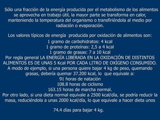 Sólo una fracción de la energía producida por el metabolismo de los alimentos
      se aprovecha en trabajo útil, la mayor parte se transforma en calor,
  manteniendo la temperatura del organismo o transfiriéndola al medio por
                           radiación o evaporación.

   Los valores típicos de energía producida por oxidación de alimentos son:
                        1 gramo de carbohidratos: 4 kcal
                       1 gramo de proteínas: 2,5 a 4 kcal
                         1 gramo de grasas: 7 a 10 kcal
 Por regla general LA ENERGÍA LIBERADA EN LA OXIDACIÓN DE DISTINTOS
ALIMENTOS ES DE UNAS 5 Kcal POR CADA LITRO DE OXÍGENO CONSUMIDO.
  A modo de ejemplo, si una persona quiere bajar 4 kg de peso, quemando
            grasas, debería quemar 37.200 kcal, lo que equivale a:
                              91 horas de natación
                             108.8 horas de ciclismo
                        163.15 horas de marcha normal.
Por otro lado, si una dieta normal equivale a 2500 kcal/día, se podría reducir la
 masa, reduciéndola a unas 2000 kcal/día, lo que equivale a hacer dieta unos

                          74.4 días para bajar 4 kg.
 