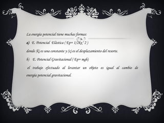 La energía potencial tiene muchas formas:

a) E. Potencial Elástica ( Ep= 1/2kx^2 )

donde (k) es una constante y (x) es el desplazamiento del resorte.

b) E. Potencial Gravitacional ( Ep= mgh)

el trabajo efectuado al levantar un objeto es igual al cambio de
energía potencial gravitacional.
 