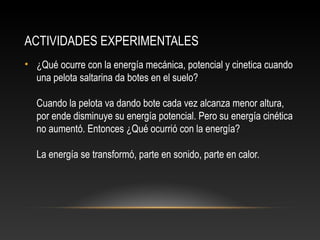 ACTIVIDADES EXPERIMENTALES
• ¿Qué ocurre con la energía mecánica, potencial y cinetica cuando
  una pelota saltarina da botes en el suelo?

  Cuando la pelota va dando bote cada vez alcanza menor altura,
  por ende disminuye su energía potencial. Pero su energía cinética
  no aumentó. Entonces ¿Qué ocurrió con la energía?

  La energía se transformó, parte en sonido, parte en calor.
 