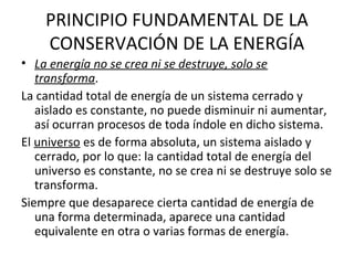 PRINCIPIO FUNDAMENTAL DE LA
CONSERVACIÓN DE LA ENERGÍA
• La energía no se crea ni se destruye, solo se
transforma.
La cantidad total de energía de un sistema cerrado y
aislado es constante, no puede disminuir ni aumentar,
así ocurran procesos de toda índole en dicho sistema.
El universo es de forma absoluta, un sistema aislado y
cerrado, por lo que: la cantidad total de energía del
universo es constante, no se crea ni se destruye solo se
transforma.
Siempre que desaparece cierta cantidad de energía de
una forma determinada, aparece una cantidad
equivalente en otra o varias formas de energía.

 
