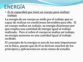 ENERGÍA
 Es la capacidad que tiene un cuerpo para realizar

trabajo.
La energía de un cuerpo se mide por el trabajo que es
capaz de realizar en condiciones favorables para ello. Si
un cuerpo realiza un trabajo, su energía disminuye por
que emplea una cantidad de energía igual al trabajo
realizado. Pero si sobre el cuerpo se realiza un trabajo,
su energía aumenta en una cantidad igual al trabajo
recibido.
El concepto de la energía es uno de los más importantes
en la física, puesto que de él se derivan muchos de los
principios y aplicaciones en otras ramas de estudio.

 