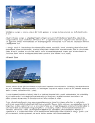 Este tipo de energía se obtiene a través del viento, gracias a la energía cinética generada por el efecto corrientes
de aire.
Actualmente esta energía es utilizada principalmente para producir electricidad o energia eléctrica a través de
aerogeneradores, según estadísticas a finales de 2011 la capacidad mundial de los generadores eólicos supuso
238 gigavatios, en este mismo año este tipo de energía genero alrededor del 3% de consumo eléctrico en el mundo
y en España el 16%.
La energía eólica se caracteriza por se una energía abundante, renovable y limpia, también ayuda a disminuir las
emisiones de gases contaminantes y de efecto invernadero al reemplazar termoeléctricas a base de combustibles
fósiles, lo que la convierte en un tipo de energía verde, el mayor inconveniente de esta seria la intermitencia del
viento que podría suponer en algunas ocasiones un problema si se utilizara a gran escala.
6. Energia Solar
Nuestro planeta recibe aproximadamente 170 petavatios de radiación solar entrante (insolación) desde la capa más
alta de la atmósfera y solo un aproximado 30% es reflejada de vuelta al espacio el resto de ella suele ser absorbida
por los océanos, masas terrestres y nubes.
El espectro electromagnético de la luz solar en la superficie terrestre está ocupado principalmente por luz visible y
rangos de infrarrojos con una pequeña parte de radiación ultravioleta.La radiacion que es absorbida por las
nubes, océanos, aire y masas de tierra incrementan la temperatura de estas.
El aire calentado es el que contiene agua evaporada que asciende de los océanos, y también en parte de los
continentes, causando la circulación atmosférica o convección. Cuando el aire asciende a las capas altas, donde la
temperatura es baja, va disminuyendo su temperatura hasta que el vapor de agua se condensa formando nubes. El
calor latente de la condensación del agua amplifica la convección y procduce fenomenos naturales tales como
borrascas, anticiclones y viento. La energía solar absorbida por los océanos y masas terrestres mantiene la
superficie a 14 °C. Para la fotosíntesis de las plantas verdes la energía solar se convierte en energía química, que
produce alimento, madera y biomasa, de la cual derivan también los combustibles fósiles.
 