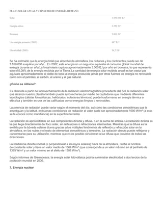 FLUJO SOLAR ANUAL Y CONSUMO DE ENERGÍA HUMANO
Solar 3.850.000 EJ7
Energía eólica 2.250 EJ8
Biomasa 3.000 EJ9
Uso energía primario (2005) 487 EJ10
Electricidad (2005) 56,7 EJ11
Se ha estimado que la energía total que absorben la atmósfera, los océanos y los continentes puede ser de
3.850.000 exajulios por año. . En 2002, esta energía en un segundo equivalía al consumo global mundial de
energía durante un año.La fotosíntesis captura aproximadamente 3.000 EJ por año en biomasa, lo que representa
solo el 0,08% de la energía recibida por la Tierra. La cantidad de energía solar recibida anual es tan vasta que
equivale aproximadamente al doble de toda la energía producida jamás por otras fuentes de energía no renovable
como son el petróleo, el carbón, el uranio y el gas natural.
¿Como se obtiene?
Es obtenida a partir del aprovechamiento de la radiación electromagnética procedente del Sol, la radiación solar
que alcanza nuestro planeta también puede aprovecharse por medio de captadores que mediante diferentes
tecnologías (células fotovoltaicas, helióstatos, colectores térmicos) puede trasformarse en energía térmica o
eléctrica y también es una de las calificadas como energías limpias o renovables.
La potencia de radiación puede variar según el momento del día, así como las condiciones atmosféricas que la
amortiguan y la latitud. en buenas condiciones de radiación el valor suele ser aproximadamente 1000 W/m² (a esto
se le conoce como irrandiancia) en la superficie terrestre
La radiación es aprovechable en sus componentes directa y difusa, o en la suma de ambas. La radiación directa es
la que llega directamente del foco solar, sin reflexiones o refracciones intermedias. Mientras que la difusa es la
emitida por la bóveda celeste diurna gracias a los múltiples fenómenos de reflexión y refracción solar en la
atmósfera, en las nubes y el resto de elementos atmosféricos y terrestres. La radiación directa puede reflejarse y
concentrarse para su utilización, mientras que no es posible concentrar la luz difusa que proviene de todas las
direcciones.
La irradiancia directa normal (o perpendicular a los rayos solares) fuera de la atmósfera, recibe el nombre
de constante solar y tiene un valor medio de 1366 W/m² (que corresponde a un valor máximo en el perihelio de
1395 W/m² y un valor mínimo en el afelio de 1308 W/m²).
Según informes de Greenpeace, la energía solar fotovoltaica podría suministrar electricidad a dos tercios de la
población mundial en 2030.
7. Energía nuclear
 