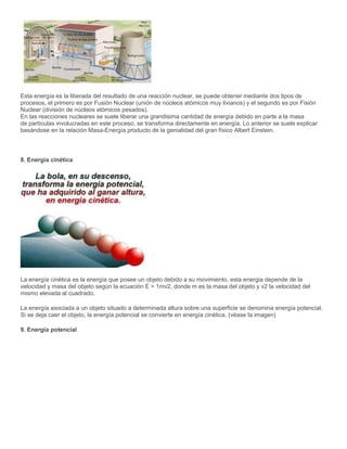 Esta energía es la liberada del resultado de una reacción nuclear, se puede obtener mediante dos tipos de
procesos, el primero es por Fusión Nuclear (unión de núcleos atómicos muy livianos) y el segundo es por Fisión
Nuclear (división de núcleos atómicos pesados).
En las reacciones nucleares se suele liberar una grandisima cantidad de energía debido en parte a la masa
de partículas involucradas en este proceso, se transforma directamente en energía. Lo anterior se suele explicar
basándose en la relación Masa-Energía producto de la genialidad del gran físico Albert Einstein.
8. Energía cinética
La energía cinética es la energía que posee un objeto debido a su movimiento, esta energia depende de la
velocidad y masa del objeto según la ecuación E = 1mv2, donde m es la masa del objeto y v2 la velocidad del
mismo elevada al cuadrado.
La energía asociada a un objeto situado a determinada altura sobre una superficie se denomina energía potencial.
Si se deja caer el objeto, la energía potencial se convierte en energía cinética. (véase la imagen)
9. Energía potencial
 