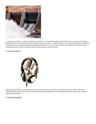 La energía hidráulica o energía hídrica es aquella que se extrae del aprovechamiento de las energías (cinética y
potencial) de la corriente de los ríos, saltos de agua y mareas, en algunos casos es un tipo de energía considerada
“limpia” por que su impacto ambiental suele ser casi nulo y usa la fuerza hídrica sin represarla en otros es solo
considerada renovable si no sigue esas premisas dichas anteriormente.
12. Energía Sonora
Este tipo de energía se caracteriza por producirse debido a la vibración o movimiento de un objeto que hace
vibrar también el aire que lo rodea, esas vibraciones se transforman en impulsos eléctricos que nuestro cerebro
interpreta en sonidos.
13. Energía Radiante
 