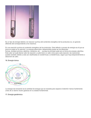 Es un tipo de energia debido a la reaccion química del contenido energético de los productos es, en general,
diferente del correspondiente a los reactivos.
En una reacción química el contenido energético de los productos Este defecto o exceso de energía es el que se
pone en juego en la reacción. La energía absorvida o desprendida puede ser de diferentes
formas, energía lumínica, eléctrica, mecánica, etc…, aunque la principal suele ser en forma de energía calorífica.
Este calor se suele llamar calor de reacción y suele tener un valor único para cada reacción, las reacciones
pueden también debido a esto ser clasificadas en exotérmicas o endotérmicas, según que haya desprendimiento o
absorción de calor.
16. Energía iónica
La energía de ionización es la cantidad de energía que se necesita para separar el electrón menos fuertemente
unido de un átomo neutro gaseoso en su estado fundamental.
17. Energía geotérmica
 