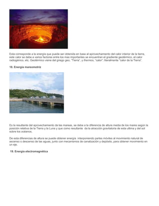 Esta corresponde a la energía que puede ser obtenida en base al aprovechamiento del calor interior de la tierra,
este calor se debe a varios factores entre los mas importantes se encuentran el gradiente geotérmico, el calor
radiogénico, etc. Geotérmico viene del griego geo, “Tierra”, y thermos, “calor”; literalmente “calor de la Tierra”.
18. Energía mareomotriz
Es la resultante del aprovechamiento de las mareas, se debe a la diferencia de altura media de los mares según la
posición relativa de la Tierra y la Luna y que como resultante da la atracción gravitatoria de esta ultima y del sol
sobre los océanos.
De esta diferencias de altura se puede obtener energía interponiendo partes móviles al movimiento natural de
ascenso o descenso de las aguas, junto con mecanismos de canalización y depósito, para obtener movimiento en
un eje.
19. Energía electromagnética
 