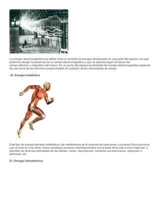La energía electromagnética se define como la cantidad de energía almacenada en una parte del espacio a la que
podemos otorgar la presencia de un campo electromagnético y que se expresa según la fuerza del
campo eléctrico y magnético del mismo. En un punto del espacio la densidad de energía electromagnética depende
de una suma de dos términos proporcionales al cuadrado de las intensidades de campo.
20. Energía metabólica
Este tipo de energía llamada metabólica o de metabolismo es el conjunto de reacciones y procesos físico-químicos
que ocurren en una célula. Estos complejos procesos interrelacionados son la base de la vida a nivel molecular, y
permiten las diversas actividades de las células: crecer, reproducirse, mantener sus estructuras, responder a
estímulos, etc
21. Energía hidroeléctrica
 