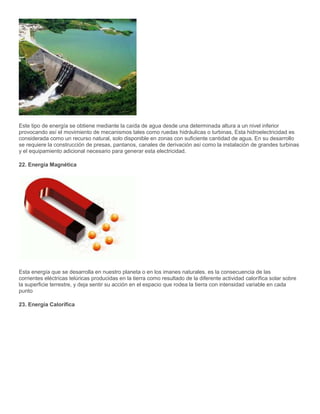 Este tipo de energía se obtiene mediante la caída de agua desde una determinada altura a un nivel inferior
provocando así el movimiento de mecanismos tales como ruedas hidráulicas o turbinas, Esta hidroelectricidad es
considerada como un recurso natural, solo disponible en zonas con suficiente cantidad de agua. En su desarrollo
se requiere la construcción de presas, pantanos, canales de derivación así como la instalación de grandes turbinas
y el equipamiento adicional necesario para generar esta electricidad.
22. Energía Magnética
Esta energía que se desarrolla en nuestro planeta o en los imanes naturales. es la consecuencia de las
corrientes eléctricas telúricas producidas en la tierra como resultado de la diferente actividad calorífica solar sobre
la superficie terrestre, y deja sentir su acción en el espacio que rodea la tierra con intensidad variable en cada
punto
23. Energía Calorífica
 