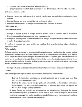  Energía potencial eléctrica (véase potencial eléctrico)
 Energía eléctrica: resultado de la existencia de una diferencia de potencial entre dos puntos.
En la termodinámica están:
 Energía interna, que es la suma de la energía mecánica de las partículas constituyentes de un
sistema.
 Energía térmica, que es la energía liberada en forma de calor.
 Potencial termodinámico, la energía relacionada con las variables de estado.
Física relativista
En la relatividad están:
 Energía en reposo, que es la energía debida a la masa según la conocida fórmula de Einstein,
E=mc2, que establece la equivalencia entre masa y energía.
 Energía de desintegración, que es la diferencia de energía en reposo entre las partículas iniciales
y finales de una desintegración.
Al redefinir el concepto de masa, también se modifica el de energía cinética (véase relación de
energía-momento).
Física cuántica
En física cuántica, la energía es una magnitud ligada al operador hamiltoniano. La energía total de
un sistema no aislado de hecho puede no estar definida: en un instante dado la medida de la energía
puede arrojar diferentes valores con probabilidades definidas. En cambio, para los sistemas aislados
en los que el hamiltoniano no depende explícitamente del tiempo, los estados estacionarios sí tienen
una energía bien definida. Además de la energía asociadas a la materia ordinaria o campos de
materia, en física cuántica aparece la:
 Energía del vacío: un tipo de energía existente en el espacio, incluso en ausencia de materia.
Química
En química aparecen algunas formas específicas no mencionadas anteriormente:
 Energía de ionización, una forma de energía potencial, es la energía que hace falta
para ionizar una molécula o átomo.
 Energía de enlace, es la energía potencial almacenada en los enlaces químicos de
un compuesto. Las reacciones químicas liberan o absorben esta clase de energía, en
función de la entalpía y energía calórica.
Si estas formas de energía son consecuencia de interacciones biológicas, la energía
resultante es bioquímica, pues necesita de las mismas leyes físicas que aplican a la química,
pero los procesos por los cuales se obtienen son biológicos, como norma general resultante
del metabolismo celular (véase Ruta metabólica).
 