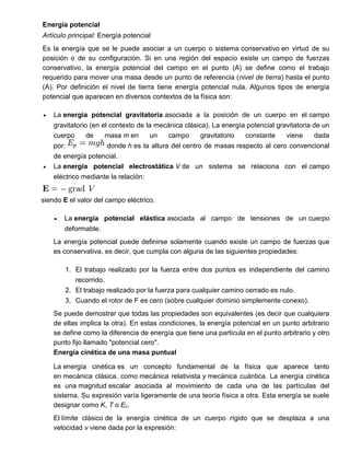 Energía potencial
Artículo principal: Energía potencial
Es la energía que se le puede asociar a un cuerpo o sistema conservativo en virtud de su
posición o de su configuración. Si en una región del espacio existe un campo de fuerzas
conservativo, la energía potencial del campo en el punto (A) se define como el trabajo
requerido para mover una masa desde un punto de referencia (nivel de tierra) hasta el punto
(A). Por definición el nivel de tierra tiene energía potencial nula. Algunos tipos de energía
potencial que aparecen en diversos contextos de la física son:
 La energía potencial gravitatoria asociada a la posición de un cuerpo en el campo
gravitatorio (en el contexto de la mecánica clásica). La energía potencial gravitatoria de un
cuerpo de masa m en un campo gravitatorio constante viene dada
por: donde h es la altura del centro de masas respecto al cero convencional
de energía potencial.
 La energía potencial electrostática V de un sistema se relaciona con el campo
eléctrico mediante la relación:
siendo E el valor del campo eléctrico.
 La energía potencial elástica asociada al campo de tensiones de un cuerpo
deformable.
La energía potencial puede definirse solamente cuando existe un campo de fuerzas que
es conservativa, es decir, que cumpla con alguna de las siguientes propiedades:
1. El trabajo realizado por la fuerza entre dos puntos es independiente del camino
recorrido.
2. El trabajo realizado por la fuerza para cualquier camino cerrado es nulo.
3. Cuando el rotor de F es cero (sobre cualquier dominio simplemente conexo).
Se puede demostrar que todas las propiedades son equivalentes (es decir que cualquiera
de ellas implica la otra). En estas condiciones, la energía potencial en un punto arbitrario
se define como la diferencia de energía que tiene una partícula en el punto arbitrario y otro
punto fijo llamado "potencial cero".
Energía cinética de una masa puntual
La energía cinética es un concepto fundamental de la física que aparece tanto
en mecánica clásica, como mecánica relativista y mecánica cuántica. La energía cinética
es una magnitud escalar asociada al movimiento de cada una de las partículas del
sistema. Su expresión varía ligeramente de una teoría física a otra. Esta energía se suele
designar como K, T o Ec.
El límite clásico de la energía cinética de un cuerpo rígido que se desplaza a una
velocidad v viene dada por la expresión:
 