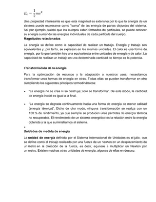 Una propiedad interesante es que esta magnitud es extensiva por lo que la energía de un
sistema puede expresarse como "suma" de las energía de partes disjuntas del sistema.
Así por ejemplo puesto que los cuerpos están formados de partículas, se puede conocer
su energía sumando las energías individuales de cada partícula del cuerpo.
Magnitudes relacionadas
La energía se define como la capacidad de realizar un trabajo. Energía y trabajo son
equivalentes y, por tanto, se expresan en las mismas unidades. El calor es una forma de
energía, por lo que también hay una equivalencia entre unidades de energía y de calor. La
capacidad de realizar un trabajo en una determinada cantidad de tiempo es la potencia.
Transformación de la energía
Para la optimización de recursos y la adaptación a nuestros usos, necesitamos
transformar unas formas de energía en otras. Todas ellas se pueden transformar en otra
cumpliendo los siguientes principios termodinámicos:
 “La energía no se crea ni se destruye; solo se transforma”. De este modo, la cantidad
de energía inicial es igual a la final.
 “La energía se degrada continuamente hacia una forma de energía de menor calidad
(energía térmica)”. Dicho de otro modo, ninguna transformación se realiza con un
100 % de rendimiento, ya que siempre se producen unas pérdidas de energía térmica
no recuperable. El rendimiento de un sistema energético es la relación entre la energía
obtenida y la que suministramos al sistema.

Unidades de medida de energía
La unidad de energía definida por el Sistema Internacional de Unidades es el julio, que
se define como el trabajo realizado por una fuerza de un newton en un desplazamiento de
un metro en la dirección de la fuerza, es decir, equivale a multiplicar un Newton por
un metro. Existen muchas otras unidades de energía, algunas de ellas en desuso.
 