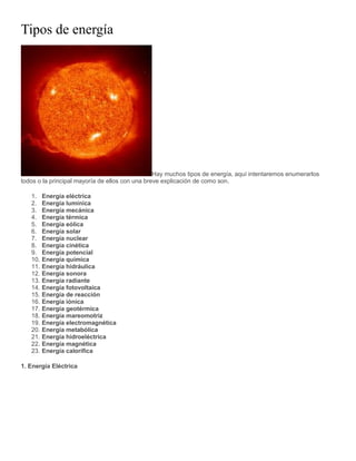 Tipos de energía
Hay muchos tipos de energía, aquí intentaremos enumerarlos
todos o la principal mayoría de ellos con una breve explicación de como son.
1. Energía eléctrica
2. Energía lumínica
3. Energía mecánica
4. Energía térmica
5. Energía eólica
6. Energía solar
7. Energía nuclear
8. Energía cinética
9. Energía potencial
10. Energía química
11. Energía hidráulica
12. Energía sonora
13. Energía radiante
14. Energía fotovoltaica
15. Energía de reacción
16. Energía iónica
17. Energía geotérmica
18. Energía mareomotriz
19. Energía electromagnética
20. Energía metabólica
21. Energía hidroeléctrica
22. Energía magnética
23. Energía calorífica
1. Energía Eléctrica
 