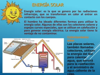 ENERGÍA SOLAR
Energía solar: es la que se genera por las radiaciones
infrarrojas, que se transforman en calor al entrar en
contacto con los cuerpos.
El hombre ha ideado diferentes formas para utilizar la
energía solar. Algunas de ellas son los colectores solares y
espejos curvos especiales, que se utilizan en calefacción y
para generar energía eléctrica. La energía solar tiene la
ventaja de no contaminar.
Calentamiento
solar
Las placas solares,
también llamadas
colectores, utilizan
la energía del Sol
para calentar
agua, que servirá
para la calefacción
y el suministro de
agua caliente de la
casa.
 