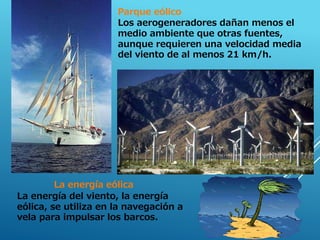 La energía eólica
La energía del viento, la energía
eólica, se utiliza en la navegación a
vela para impulsar los barcos.
Parque eólico
Los aerogeneradores dañan menos el
medio ambiente que otras fuentes,
aunque requieren una velocidad media
del viento de al menos 21 km/h.
 