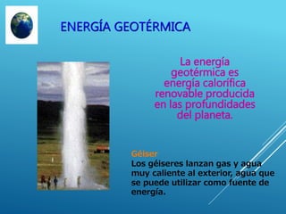 ENERGÍA GEOTÉRMICA
La energía
geotérmica es
energía calorífica
renovable producida
en las profundidades
del planeta.
Géiser
Los géiseres lanzan gas y agua
muy caliente al exterior, agua que
se puede utilizar como fuente de
energía.
 