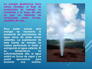 .
La energía geotérmica tiene
varias ventajas: el flujo de
producción de energía es
constante a lo largo del año
ya que no depende de
variaciones como: lluvias,
caudales de ríos...
Para poder extraer esta
energía es necesaria la
presencia de yacimientos de
agua cerca de estas zonas
calientes. La explotación de
esta fuente de energía se
realiza perforando el suelo y
extrayendo el agua caliente. Si
su temperatura es
suficientemente alta, el agua
saldrá en forma de vapor y se
podrá aprovechar para
accionar una turbina.
 