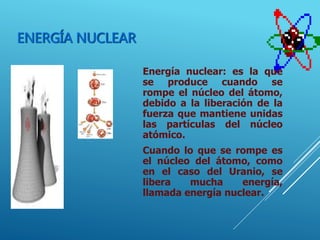 ENERGÍA NUCLEAR
Energía nuclear: es la que
se produce cuando se
rompe el núcleo del átomo,
debido a la liberación de la
fuerza que mantiene unidas
las partículas del núcleo
atómico.
Cuando lo que se rompe es
el núcleo del átomo, como
en el caso del Uranio, se
libera mucha energía,
llamada energía nuclear.
 