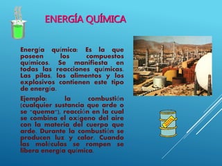 ENERGÍA QUÍMICA
Energía química: Es la que
poseen los compuestos
químicos. Se manifiesta en
todas las reacciones químicas.
Las pilas, los alimentos y los
explosivos contienen este tipo
de energía.
Ejemplo: la combustión
(cualquier sustancia que arde o
se "quema"), reacción en la cual
se combina el oxígeno del aire
con la materia del cuerpo que
arde. Durante la combustión se
producen luz y calor. Cuando
las moléculas se rompen se
libera energía química.
 