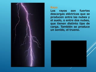Rayo
Los rayos son fuertes
descargas eléctricas que se
producen entre las nubes y
el suelo, o entre dos nubes,
que tienen distinto tipo de
carga. También se produce
un sonido, el trueno.
.
 