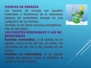FUENTES DE ENERGÍA
Las fuentes de energía son aquellos
materiales o fenómenos de la naturaleza
capaces de suministrar energía en una
cualquiera de sus formas.
También se les llama recursos energéticos.
Hay de dos tipos,
LAS FUENTES RENOVABLES Y LAS NO
RENOVABLES:
Fuentes renovables, si al usarlas no se
agotan; como la luz del Sol, el viento, las
corrientes de los ríos o las mareas de los
mares.
Fuentes no renovables, si se agotan
cuando las usamos; como el petróleo, el
carbón o el gas natural.
 