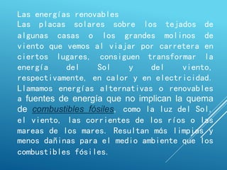 Las energías renovables
Las placas solares sobre los tejados de
algunas casas o los grandes molinos de
viento que vemos al viajar por carretera en
ciertos lugares, consiguen transformar la
energía del Sol y del viento,
respectivamente, en calor y en electricidad.
Llamamos energías alternativas o renovables
a fuentes de energía que no implican la quema
de combustibles fósiles, como la luz del Sol,
el viento, las corrientes de los ríos o las
mareas de los mares. Resultan más limpias y
menos dañinas para el medio ambiente que los
combustibles fósiles.
 