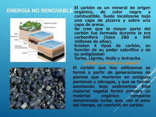 ¿Cómo se formó el carbon?
El carbón que hoy utilizamos se
formó a partir de generaciones de
plantas que murieron en antiguos
pantanos y ciénagas, y que se fueron
asentando bajo sedimentos. Este
material vegetal formó primero un
material orgánico compacto
denominado turba, que, con el paso
del tiempo, se convirtió en carbón.
El carbón es un mineral de origen
orgánico, de color negro y
combustible. Suele localizarse bajo
una capa de pizarra y sobre una
capa de arena.
Se cree que la mayor parte del
carbón fue formada durante la era
carbonífera (hace 280 a 345
millones de años).
Existen 4 tipos de carbón, en
función de su poder calorífico y de
su antigüedad:
Turba, Lignito, Hulla y Antracita.
ENERGÍA NO RENOVABLE
 